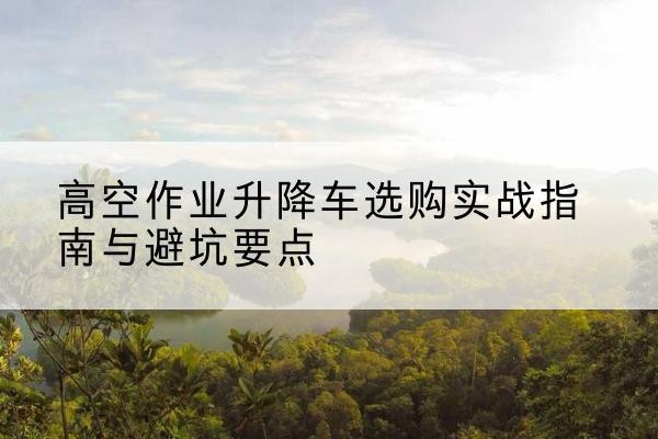 青白江升降车怎么选-高空作业升降车选购实战指南与避坑要点