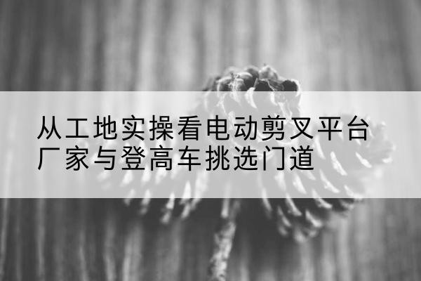 青白江电动剪叉升降平台厂家-从工地实操看电动剪叉平台厂家与登高车挑选门道