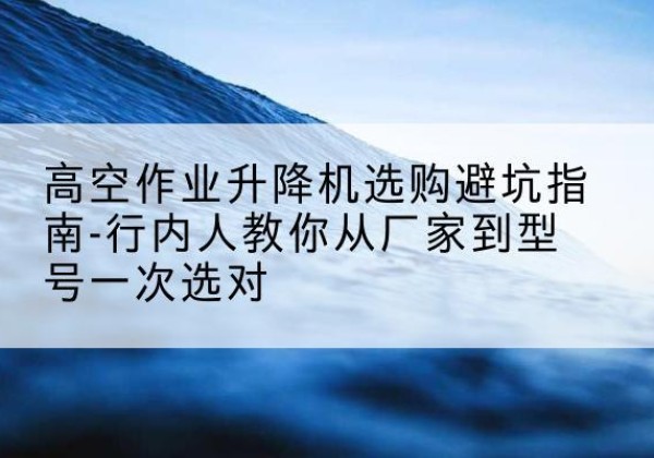 青白江升降平台厂家-高空作业升降机选购避坑指南-行内人教你从厂家到型号一次选对