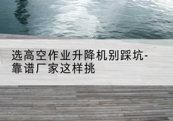 青白江剪叉式升降机厂家-选高空作业升降机别踩坑-靠谱厂家这样挑