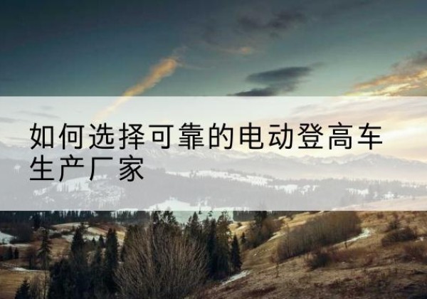 青白江电动登高车厂家-如何选择可靠的电动登高车生产厂家