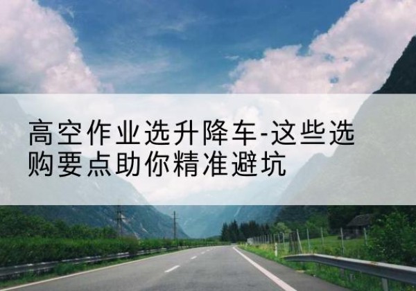 青白江升降车厂家-高空作业选升降车-这些选购要点助你*避坑