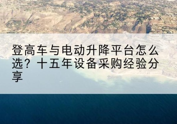 青白江登高车厂家厂家-登高车与电动升降平台怎么选？十五年设备采购经验分享