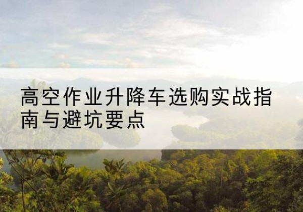 青白江升降车怎么选-高空作业升降车选购实战指南与避坑要点