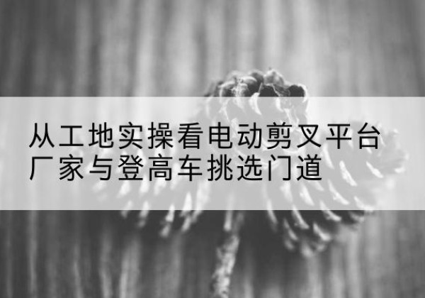 青白江电动剪叉升降平台厂家-从工地实操看电动剪叉平台厂家与登高车挑选门道